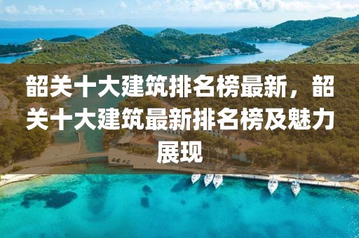 韶關(guān)十大建筑排名榜最新，韶關(guān)十大建筑最新排名榜及魅力展現(xiàn)