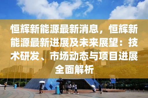 恒輝新能源最新消息，恒輝新能源最新進(jìn)展及未來展望：技術(shù)研發(fā)、市場動(dòng)態(tài)與項(xiàng)目進(jìn)展全面解析
