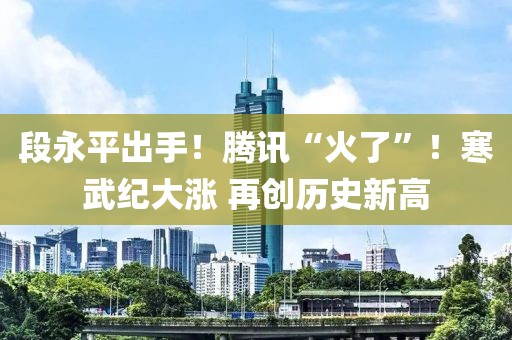 段永平出手！騰訊“火了”！寒武紀大漲 再創歷史新高