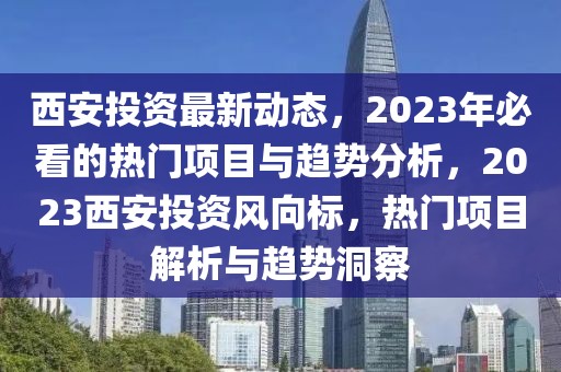 西安投資最新動態，2023年必看的熱門項目與趨勢分析，2023西安投資風向標，熱門項目解析與趨勢洞察