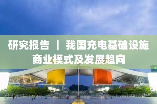研究報(bào)告 ｜ 我國充電基礎(chǔ)設(shè)施商業(yè)模式及發(fā)展趨向