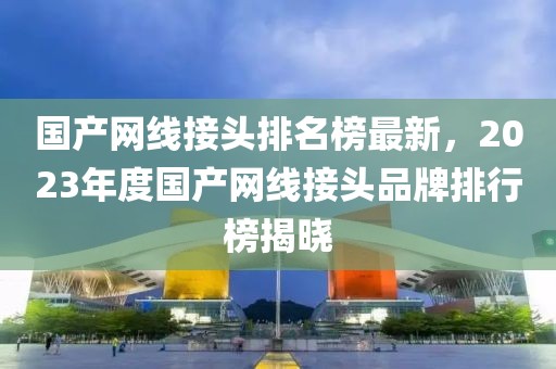 國產網線接頭排名榜最新，2023年度國產網線接頭品牌排行榜揭曉