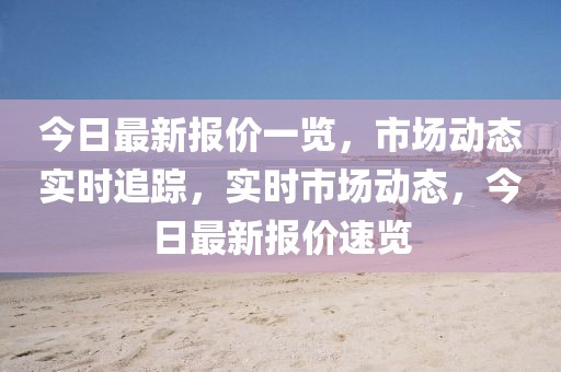 今日最新報(bào)價(jià)一覽，市場(chǎng)動(dòng)態(tài)實(shí)時(shí)追蹤，實(shí)時(shí)市場(chǎng)動(dòng)態(tài)，今日最新報(bào)價(jià)速覽