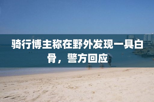 騎行博主稱在野外發現一具白骨，警方回應