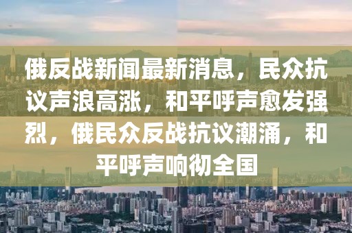 俄反戰新聞最新消息，民眾抗議聲浪高漲，和平呼聲愈發強烈，俄民眾反戰抗議潮涌，和平呼聲響徹全國