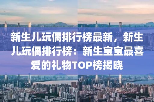 新生兒玩偶排行榜最新，新生兒玩偶排行榜：新生寶寶最喜愛的禮物TOP榜揭曉