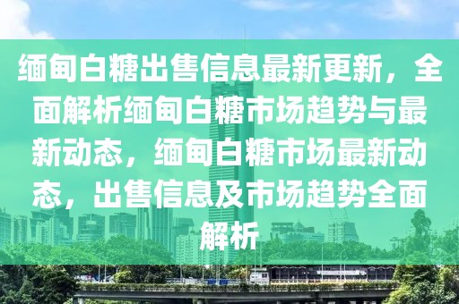 緬甸白糖出售信息最新更新，全面解析緬甸白糖市場趨勢與最新動態，緬甸白糖市場最新動態，出售信息及市場趨勢全面解析