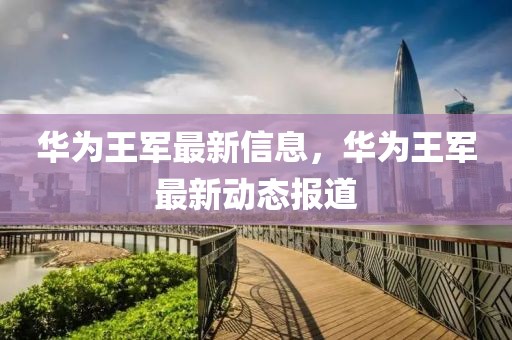 華為王軍最新信息，華為王軍最新動態報道