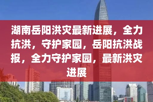 湖南岳陽洪災(zāi)最新進(jìn)展，全力抗洪，守護(hù)家園，岳陽抗洪戰(zhàn)報(bào)，全力守護(hù)家園，最新洪災(zāi)進(jìn)展