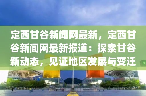 定西甘谷新聞網(wǎng)最新，定西甘谷新聞網(wǎng)最新報道：探索甘谷新動態(tài)，見證地區(qū)發(fā)展與變遷
