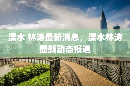溧水 林濤最新消息，溧水林濤最新動態報道