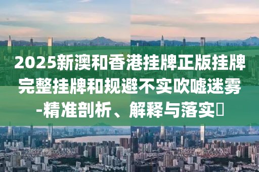 2025新澳和香港掛牌正版掛牌完整掛牌和規避不實吹噓迷霧-精準剖析、解釋與落實?