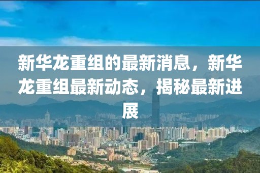 新華龍重組的最新消息，新華龍重組最新動態(tài)，揭秘最新進展