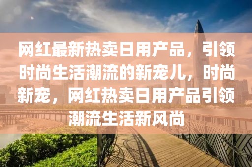 網(wǎng)紅最新熱賣日用產(chǎn)品，引領(lǐng)時(shí)尚生活潮流的新寵兒，時(shí)尚新寵，網(wǎng)紅熱賣日用產(chǎn)品引領(lǐng)潮流生活新風(fēng)尚