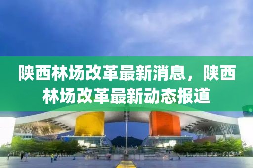 陜西林場改革最新消息，陜西林場改革最新動態報道