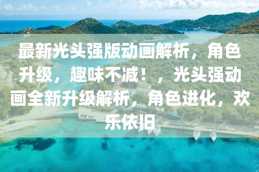 最新光頭強版動畫解析，角色升級，趣味不減！，光頭強動畫全新升級解析，角色進化，歡樂依舊
