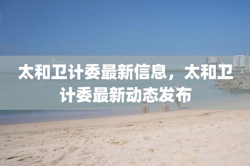 太和衛(wèi)計(jì)委最新信息，太和衛(wèi)計(jì)委最新動(dòng)態(tài)發(fā)布