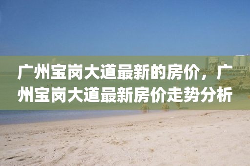 廣州寶崗大道最新的房價，廣州寶崗大道最新房價走勢分析