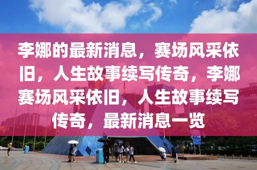 李娜的最新消息，賽場風采依舊，人生故事續寫傳奇，李娜賽場風采依舊，人生故事續寫傳奇，最新消息一覽