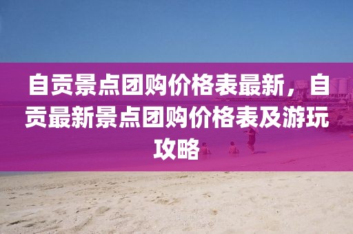 自貢景點(diǎn)團(tuán)購(gòu)價(jià)格表最新，自貢最新景點(diǎn)團(tuán)購(gòu)價(jià)格表及游玩攻略