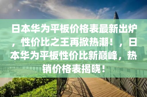 日本華為平板價格表最新出爐，性價比之王再掀熱潮！，日本華為平板性價比新巔峰，熱銷價格表揭曉！