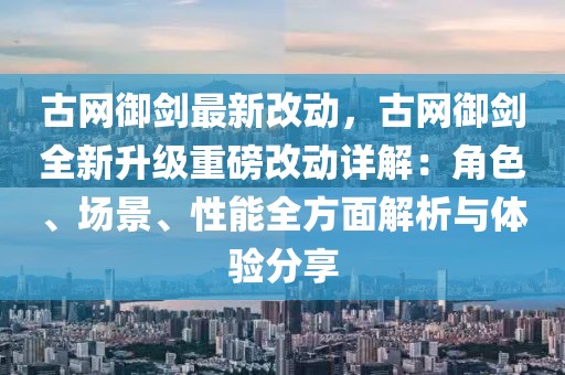 古網御劍最新改動，古網御劍全新升級重磅改動詳解：角色、場景、性能全方面解析與體驗分享