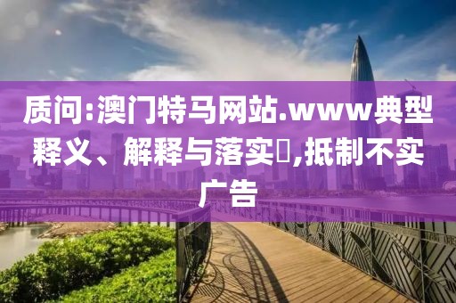 質問:澳門特馬網站.www典型釋義、解釋與落實?,抵制不實廣告