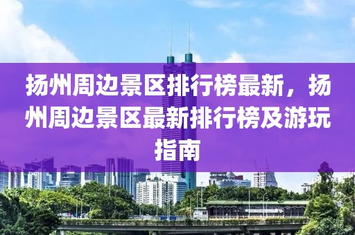 揚州周邊景區排行榜最新，揚州周邊景區最新排行榜及游玩指南