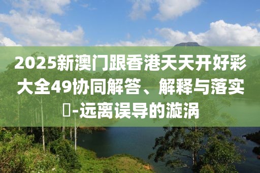 2025新澳門跟香港天天開好彩大全49協同解答、解釋與落實?-遠離誤導的漩渦