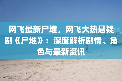 網飛最新尸堆，網飛大熱懸疑劇《尸堆》：深度解析劇情、角色與最新資訊