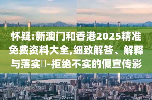懷疑:新澳門和香港2025精準免費資料大全,細致解答、解釋與落實?-拒絕不實的假宣傳影