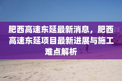 肥西高速東延最新消息，肥西高速東延項目最新進展與施工難點解析