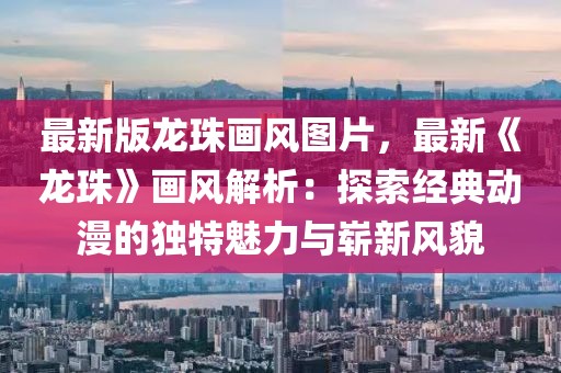 最新版龍珠畫風圖片，最新《龍珠》畫風解析：探索經典動漫的獨特魅力與嶄新風貌