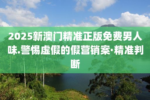 2025新澳門精準(zhǔn)正版免費男人味.警惕虛假的假營銷案·精準(zhǔn)判斷
