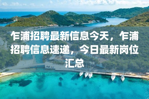 乍浦招聘最新信息今天，乍浦招聘信息速遞，今日最新崗位匯總