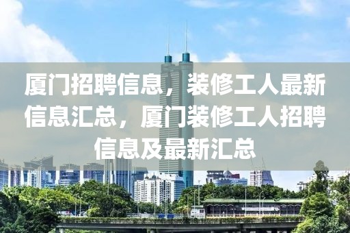 廈門招聘信息，裝修工人最新信息匯總，廈門裝修工人招聘信息及最新匯總