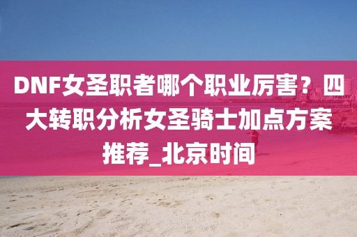 DNF女圣職者哪個職業厲害？四大轉職分析女圣騎士加點方案推薦_北京時間
