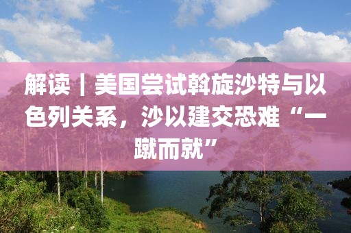 解讀｜美國嘗試斡旋沙特與以色列關系，沙以建交恐難“一蹴而就”
