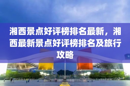 湘西景點好評榜排名最新，湘西最新景點好評榜排名及旅行攻略