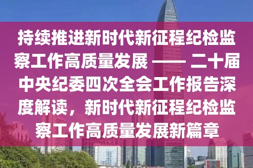持續推進新時代新征程紀檢監察工作高質量發展 —— 二十屆中央紀委四次全會工作報告深度解讀，新時代新征程紀檢監察工作高質量發展新篇章