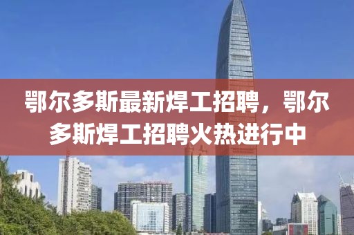 鄂爾多斯最新焊工招聘，鄂爾多斯焊工招聘火熱進行中