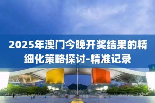 2025年澳門今晚開獎結果的精細化策略探討-精準記錄