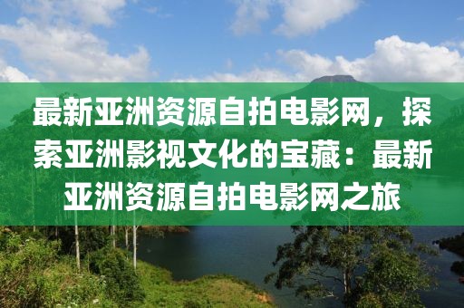 最新亞洲資源自拍電影網(wǎng)，探索亞洲影視文化的寶藏：最新亞洲資源自拍電影網(wǎng)之旅
