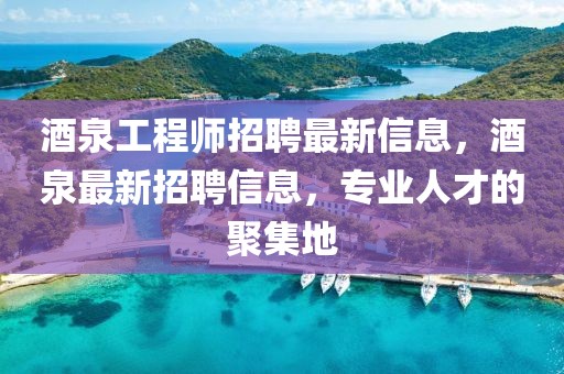 酒泉工程師招聘最新信息，酒泉最新招聘信息，專業(yè)人才的聚集地