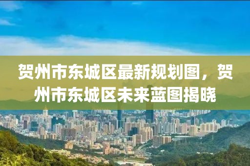 賀州市東城區最新規劃圖，賀州市東城區未來藍圖揭曉