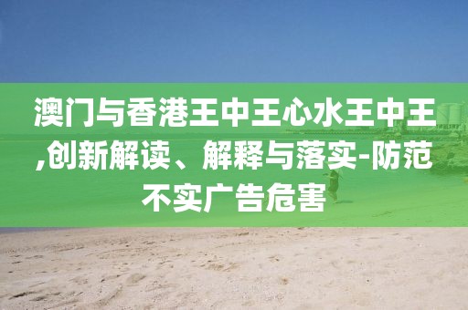 澳門與香港王中王心水王中王,創新解讀、解釋與落實-防范不實廣告危害