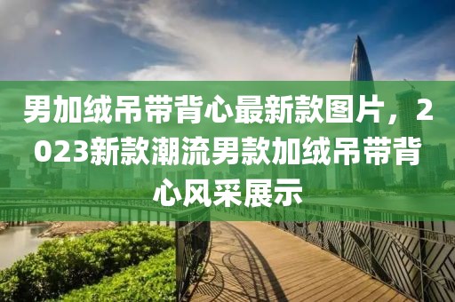男加絨吊帶背心最新款圖片，2023新款潮流男款加絨吊帶背心風(fēng)采展示