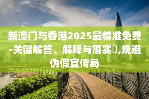 新澳門與香港2025最精準免費-關鍵解答、解釋與落實?,規避偽假宣傳局