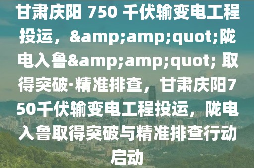 甘肅慶陽 750 千伏輸變電工程投運，&amp;quot;隴電入魯&amp;quot; 取得突破·精準排查，甘肅慶陽750千伏輸變電工程投運，隴電入魯取得突破與精準排查行動啟動