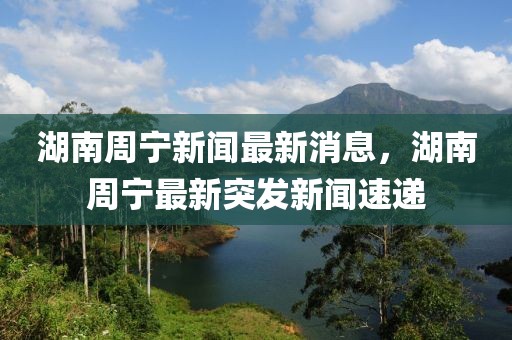 湖南周寧新聞最新消息，湖南周寧最新突發(fā)新聞速遞